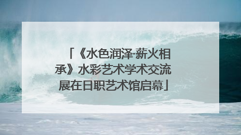 《水色润泽·薪火相承》水彩艺术学术交流展在日职艺术馆启幕