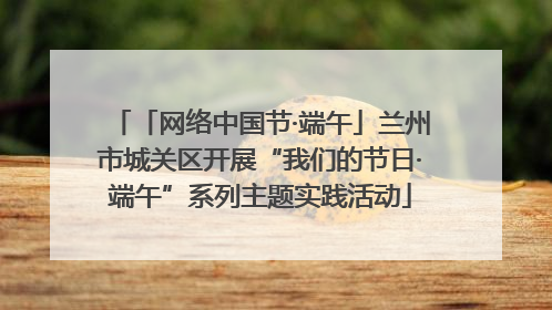 「网络中国节·端午」兰州市城关区开展“我们的节日·端午”系列主题实践活动