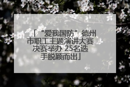 “爱我国防”德州市职工主题演讲大赛决赛举办 25名选手脱颖而出