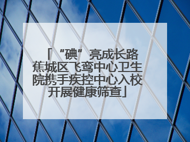 “碘”亮成长路 蕉城区飞鸾中心卫生院携手疾控中心入校开展健康筛查