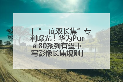 “一底双长焦”专利曝光！华为Pura 80系列有望重写影像长焦规则