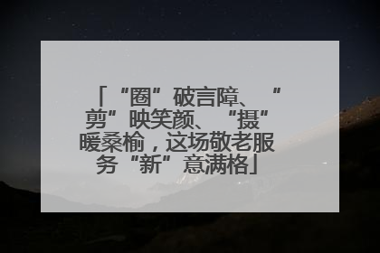 “圈”破言障、“剪”映笑颜、“摄”暖桑榆，这场敬老服务“新”意满格