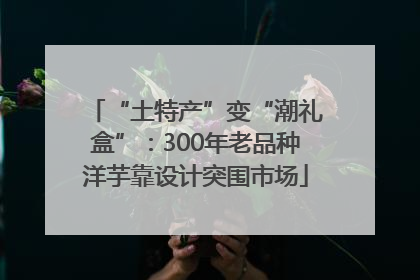 “土特产”变“潮礼盒”：300年老品种洋芋靠设计突围市场