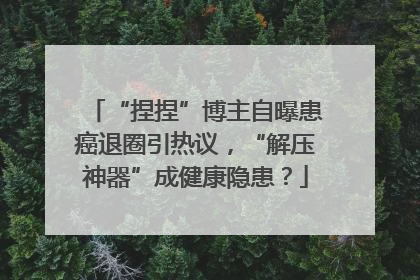 “捏捏”博主自曝患癌退圈引热议，“解压神器”成健康隐患？