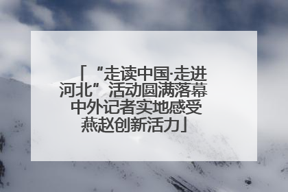 “走读中国·走进河北”活动圆满落幕 中外记者实地感受燕赵创新活力