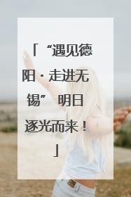 “遇见德阳・走进无锡” 明日逐光而来！