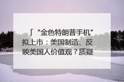 “金色特朗普手机”拟上市：美国制造、反映美国人价值观？质疑者：像天方夜谭