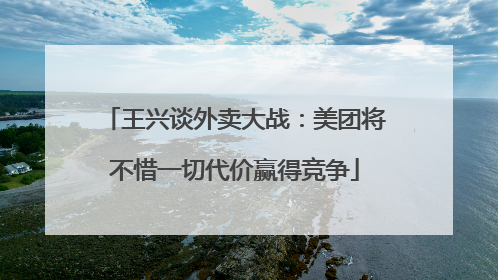 王兴谈外卖大战：美团将不惜一切代价赢得竞争