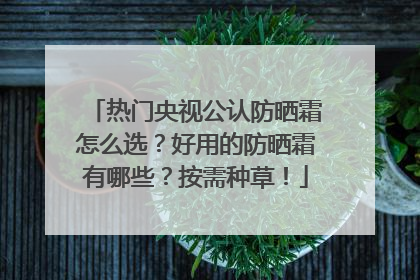 热门央视公认防晒霜怎么选？好用的防晒霜有哪些？按需种草！