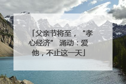 父亲节将至，“孝心经济” 涌动：爱他，不止这一天