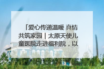 爱心传递温暖 真情共筑家园｜太原天使儿童医院走进福利院，以爱守护童真笑颜！