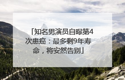 知名男演员自曝第4次患癌：最多剩9年寿命，将安然告别