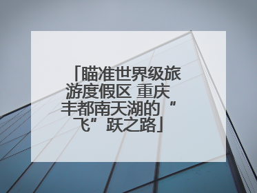 瞄准世界级旅游度假区 重庆丰都南天湖的“飞”跃之路