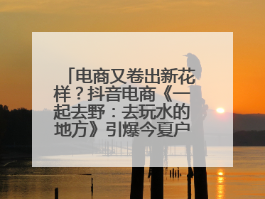 电商又卷出新花样？抖音电商《一起去野：去玩水的地方》引爆今夏户外运动种草热潮