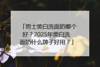 男士美白洗面奶哪个好？2025年美白洗面奶什么牌子好用？