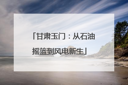 甘肃玉门：从石油摇篮到风电新生