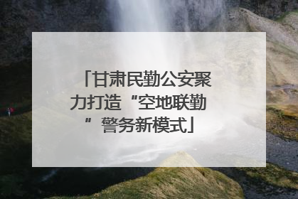甘肃民勤公安聚力打造“空地联勤”警务新模式
