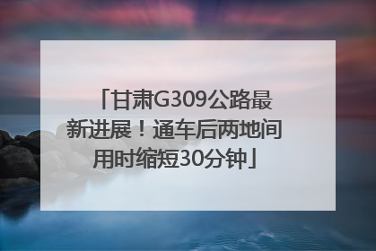 甘肃G309公路最新进展！通车后两地间用时缩短30分钟