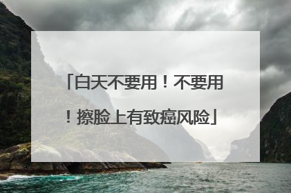 白天不要用！不要用！擦脸上有致癌风险