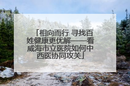 相向而行 寻找百姓健康更优解——看威海市立医院如何中西医协同攻关