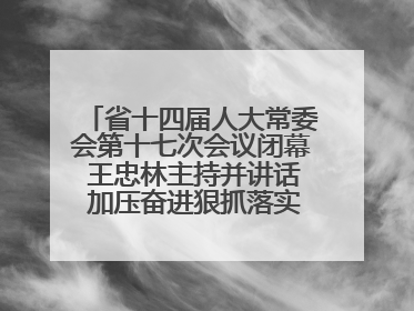 省十四届人大常委会第十七次会议闭幕 王忠林主持并讲话 加压奋进狠抓落实 全力推动支点建设成势见效