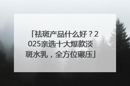 祛斑产品什么好？2025亲选十大爆款淡斑水乳，全方位碾压