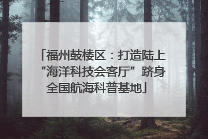 福州鼓楼区：打造陆上“海洋科技会客厅”跻身全国航海科普基地