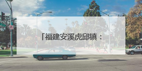 福建安溪虎邱镇：民俗传承与文旅融合共绘乡村新图景