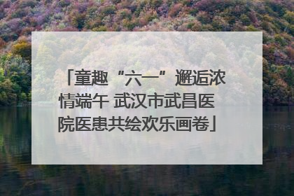 童趣“六一”邂逅浓情端午 武汉市武昌医院医患共绘欢乐画卷