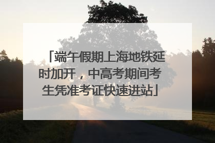 端午假期上海地铁延时加开，中高考期间考生凭准考证快速进站