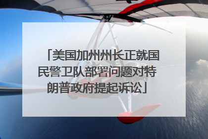 美国加州州长正就国民警卫队部署问题对特朗普政府提起诉讼
