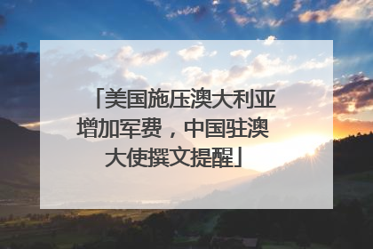 美国施压澳大利亚增加军费，中国驻澳大使撰文提醒
