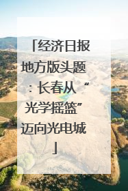 经济日报地方版头题：长春从“光学摇篮”迈向光电城