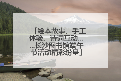 绘本故事、手工体验、诗词互动……长沙图书馆端午节活动精彩纷呈