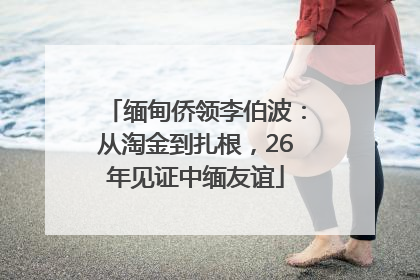 缅甸侨领李伯波：从淘金到扎根，26年见证中缅友谊