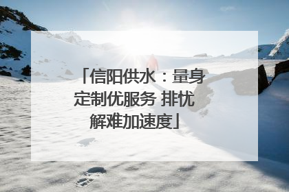 信阳供水：量身定制优服务 排忧解难加速度