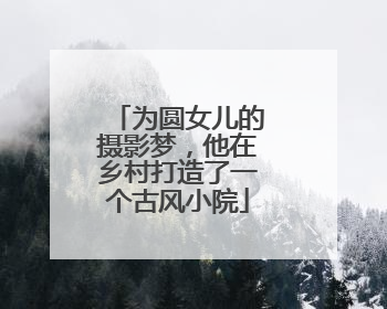 为圆女儿的摄影梦，他在乡村打造了一个古风小院