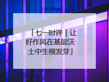 七一时评｜让好作风在基层沃土中生根发芽