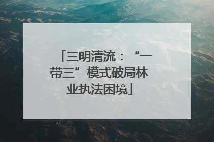 三明清流：“一带三”模式破局林业执法困境
