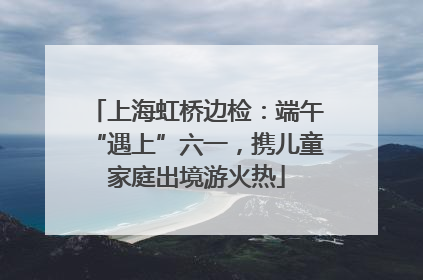 上海虹桥边检：端午“遇上”六一，携儿童家庭出境游火热