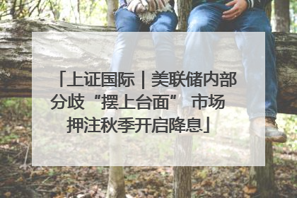 上证国际｜美联储内部分歧“摆上台面” 市场押注秋季开启降息