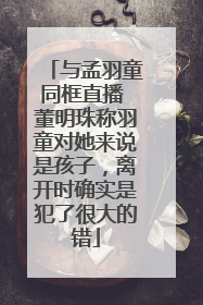 与孟羽童同框直播 董明珠称羽童对她来说是孩子，离开时确实是犯了很大的错