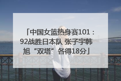 中国女篮热身赛101∶92战胜日本队 张子宇韩旭“双塔”各得18分