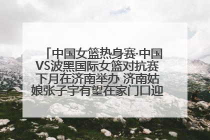 中国女篮热身赛·中国VS波黑国际女篮对抗赛下月在济南举办 济南姑娘张子宇有望在家门口迎来国家队首秀