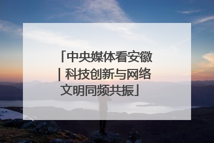 中央媒体看安徽｜科技创新与网络文明同频共振