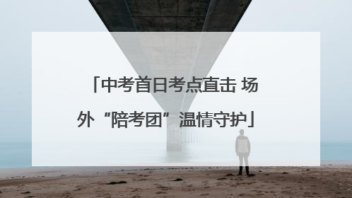 中考首日考点直击 场外“陪考团”温情守护