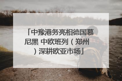 中豫港务亮相德国慕尼黑 中欧班列（郑州）深耕欧亚市场