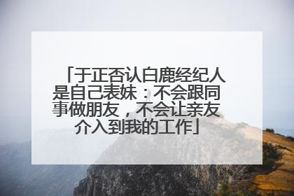 于正否认白鹿经纪人是自己表妹：不会跟同事做朋友，不会让亲友介入到我的工作