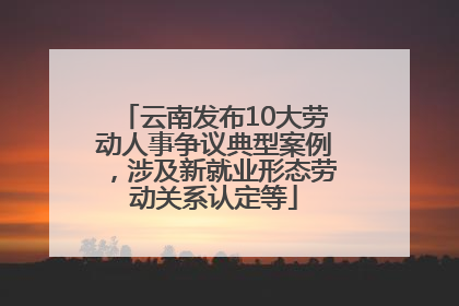 云南发布10大劳动人事争议典型案例，涉及新就业形态劳动关系认定等