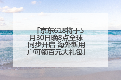 京东618将于5月30日晚8点全球同步开启 海外新用户可领百元大礼包